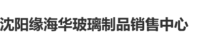 大鸡巴操日本女人大逼视频沈阳缘海华玻璃制品销售中心